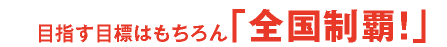 目指す目標はもちろん「全国制覇！」