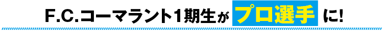 F.C.コーマラント1期生がプロ選手に！